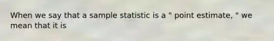 When we say that a sample statistic is a " point estimate, " we mean that it is