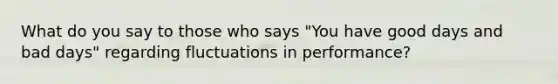 What do you say to those who says "You have good days and bad days" regarding fluctuations in performance?