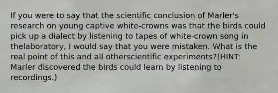 If you were to say that the scientific conclusion of Marler's research on young captive white-crowns was that the birds could pick up a dialect by listening to tapes of white-crown song in thelaboratory, I would say that you were mistaken. What is the real point of this and all otherscientific experiments?(HINT: Marler discovered the birds could learn by listening to recordings.)