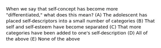 When we say that self-concept has become more "differentiated," what does this mean? (A) The adolescent has placed self-descriptors into a small number of categories (B) That self and self-esteem have become separated (C) That more categories have been added to one's self-description (D) All of the above (E) None of the above