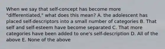 When we say that self-concept has become more "differentiated," what does this mean? A. the adolescent has placed self-descriptors into a small number of categories B. That self and self-esteem have become separated C. That more categories have been added to one's self-description D. All of the above E. None of the above