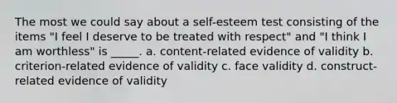 The most we could say about a self-esteem test consisting of the items "I feel I deserve to be treated with respect" and "I think I am worthless" is _____. a. content-related evidence of validity b. criterion-related evidence of validity c. face validity d. construct-related evidence of validity