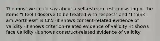 The most we could say about a self-esteem test consisting of the items "I feel I deserve to be treated with respect" and "I think I am worthless" is Ch5 -it shows content-related evidence of validity -it shows criterion-related evidence of validity -it shows face validity -it shows construct-related evidence of validity