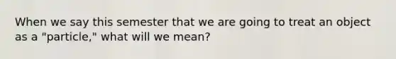 When we say this semester that we are going to treat an object as a "particle," what will we mean?