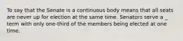 To say that the Senate is a continuous body means that all seats are never up for election at the same time. Senators serve a _ term with only one-third of the members being elected at one time.