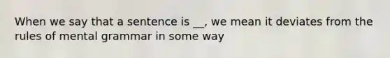 When we say that a sentence is __, we mean it deviates from the rules of mental grammar in some way