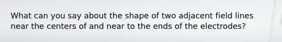 What can you say about the shape of two adjacent field lines near the centers of and near to the ends of the electrodes?