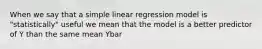 When we say that a simple linear regression model is "statistically" useful we mean that the model is a better predictor of Y than the same mean Ybar