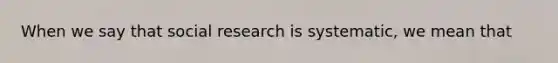 When we say that social research is systematic, we mean that