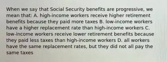 When we say that Social Security benefits are progressive, we mean that: A. high-income workers receive higher retirement benefits because they paid more taxes B. low-income workers have a higher replacement rate than high-income workers C. low-income workers receive lower retirement benefits because they paid less taxes than high-income workers D. all workers have the same replacement rates, but they did not all pay the same taxes