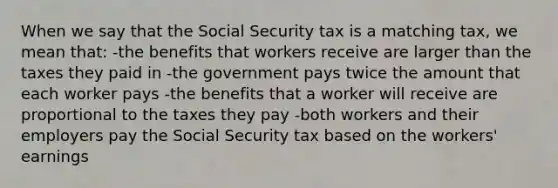 When we say that the Social Security tax is a matching tax, we mean that: -the benefits that workers receive are larger than the taxes they paid in -the government pays twice the amount that each worker pays -the benefits that a worker will receive are proportional to the taxes they pay -both workers and their employers pay the Social Security tax based on the workers' earnings