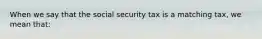 When we say that the social security tax is a matching tax, we mean that: