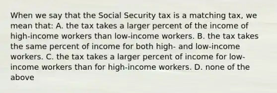 When we say that the Social Security tax is a matching tax, we mean that: A. the tax takes a larger percent of the income of high-income workers than low-income workers. B. the tax takes the same percent of income for both high- and low-income workers. C. the tax takes a larger percent of income for low-income workers than for high-income workers. D. none of the above