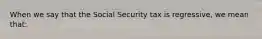 When we say that the Social Security tax is regressive, we mean that: