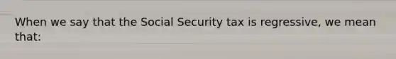 When we say that the Social Security tax is regressive, we mean that: