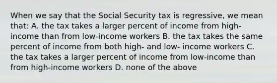 When we say that the Social Security tax is regressive, we mean that: A. the tax takes a larger percent of income from high-income than from low-income workers B. the tax takes the same percent of income from both high- and low- income workers C. the tax takes a larger percent of income from low-income than from high-income workers D. none of the above