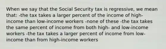 When we say that the Social Security tax is regressive, we mean that: -the tax takes a larger percent of the income of high-income than low-income workers -none of these -the tax takes the same percent of income from both high- and low-income workers -the tax takes a larger percent of income from low-income than from high-income workers