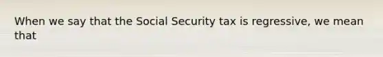 When we say that the Social Security tax is regressive, we mean that