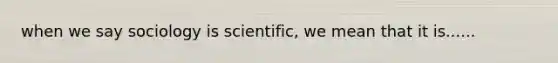 when we say sociology is scientific, we mean that it is......