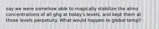 say we were somehow able to magically stabilize the atmo concentrations of all ghg at today's levels, and kept them at those levels perpetuity. What would happen to global temp?