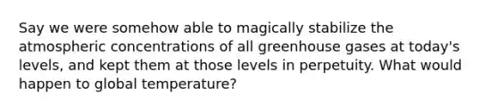 Say we were somehow able to magically stabilize the atmospheric concentrations of all greenhouse gases at today's levels, and kept them at those levels in perpetuity. What would happen to global temperature?