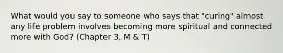 What would you say to someone who says that "curing" almost any life problem involves becoming more spiritual and connected more with God? (Chapter 3, M & T)