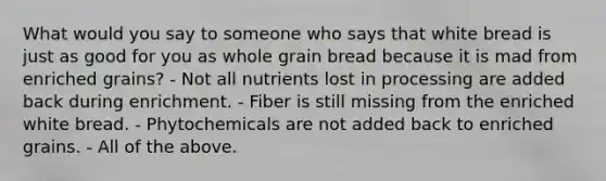 What would you say to someone who says that white bread is just as good for you as whole grain bread because it is mad from enriched grains? - Not all nutrients lost in processing are added back during enrichment. - Fiber is still missing from the enriched white bread. - Phytochemicals are not added back to enriched grains. - All of the above.