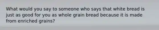 What would you say to someone who says that white bread is just as good for you as whole grain bread because it is made from enriched grains?