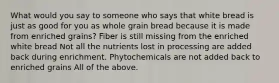 What would you say to someone who says that white bread is just as good for you as whole grain bread because it is made from enriched grains? Fiber is still missing from the enriched white bread Not all the nutrients lost in processing are added back during enrichment. Phytochemicals are not added back to enriched grains All of the above.