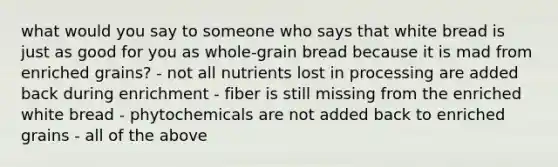 what would you say to someone who says that white bread is just as good for you as whole-grain bread because it is mad from enriched grains? - not all nutrients lost in processing are added back during enrichment - fiber is still missing from the enriched white bread - phytochemicals are not added back to enriched grains - all of the above