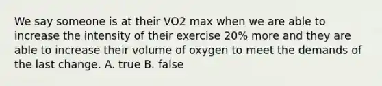 We say someone is at their VO2 max when we are able to increase the intensity of their exercise 20% more and they are able to increase their volume of oxygen to meet the demands of the last change. A. true B. false