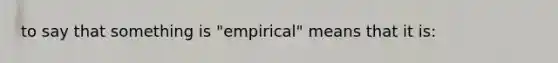 to say that something is "empirical" means that it is: