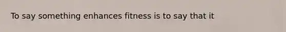 To say something enhances fitness is to say that it