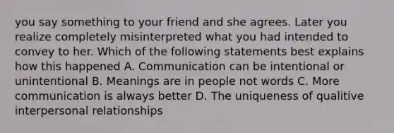 you say something to your friend and she agrees. Later you realize completely misinterpreted what you had intended to convey to her. Which of the following statements best explains how this happened A. Communication can be intentional or unintentional B. Meanings are in people not words C. More communication is always better D. The uniqueness of qualitive interpersonal relationships