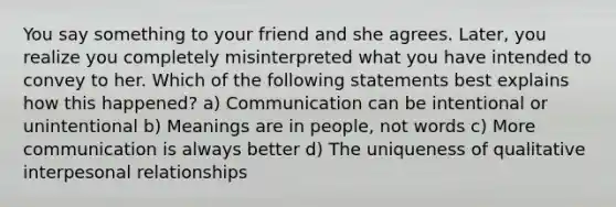 You say something to your friend and she agrees. Later, you realize you completely misinterpreted what you have intended to convey to her. Which of the following statements best explains how this happened? a) Communication can be intentional or unintentional b) Meanings are in people, not words c) More communication is always better d) The uniqueness of qualitative interpesonal relationships