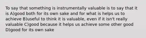 To say that something is instrumentally valuable is to say that it is A)good both for its own sake and for what is helps us to achieve B)useful to think it is valuable, even if it isn't really valuable C)good because it helps us achieve some other good D)good for its own sake