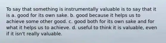 To say that something is instrumentally valuable is to say that it is a. good for its own sake. b. good because it helps us to achieve some other good. c. good both for its own sake and for what it helps us to achieve. d. useful to think it is valuable, even if it isn't really valuable.