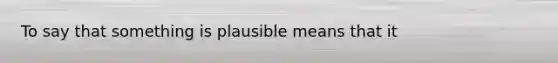 To say that something is plausible means that it