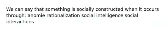 We can say that something is socially constructed when it occurs through: anomie rationalization social intelligence social interactions