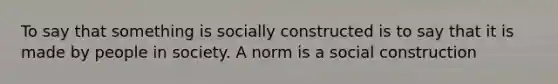 To say that something is socially constructed is to say that it is made by people in society. A norm is a social construction