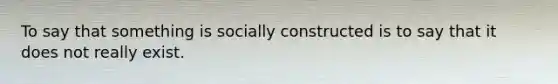 To say that something is socially constructed is to say that it does not really exist.