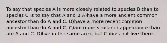 To say that species A is more closely related to species B than to species C is to say that A and B A)have a more ancient common ancestor than do A and C. B)have a more recent common ancestor than do A and C. C)are more similar in appearance than are A and C. D)live in the same area, but C does not live there.