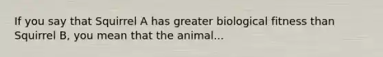 If you say that Squirrel A has greater biological fitness than Squirrel B, you mean that the animal...