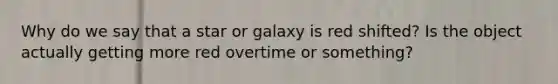 Why do we say that a star or galaxy is red shifted? Is the object actually getting more red overtime or something?