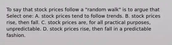 To say that stock prices follow a "random walk" is to argue that Select one: A. stock prices tend to follow trends. B. stock prices rise, then fall. C. stock prices are, for all practical purposes, unpredictable. D. stock prices rise, then fall in a predictable fashion.