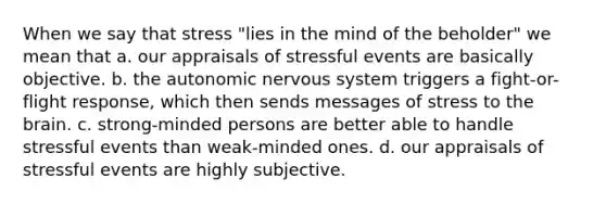 When we say that stress "lies in the mind of the beholder" we mean that a. our appraisals of stressful events are basically objective. b. the autonomic nervous system triggers a fight-or-flight response, which then sends messages of stress to the brain. c. strong-minded persons are better able to handle stressful events than weak-minded ones. d. our appraisals of stressful events are highly subjective.