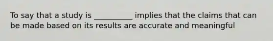 To say that a study is __________ implies that the claims that can be made based on its results are accurate and meaningful