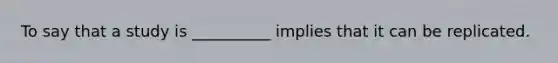 To say that a study is __________ implies that it can be replicated.