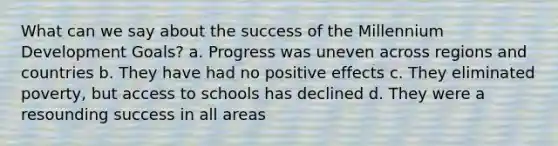 What can we say about the success of the Millennium Development Goals? a. Progress was uneven across regions and countries b. They have had no positive effects c. They eliminated poverty, but access to schools has declined d. They were a resounding success in all areas