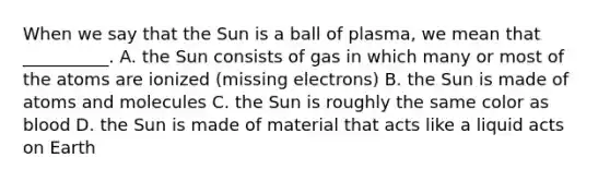 When we say that the Sun is a ball of plasma, we mean that __________. A. the Sun consists of gas in which many or most of the atoms are ionized (missing electrons) B. the Sun is made of atoms and molecules C. the Sun is roughly the same color as blood D. the Sun is made of material that acts like a liquid acts on Earth